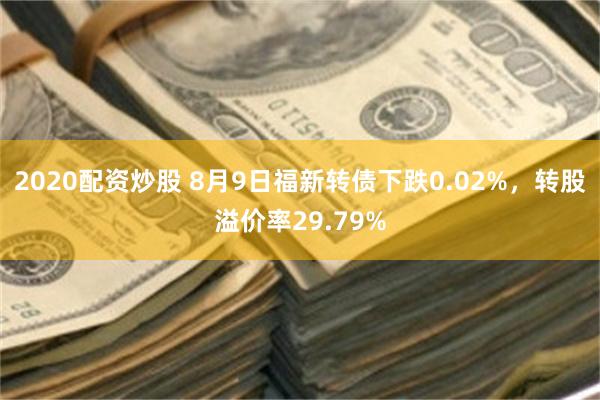 2020配资炒股 8月9日福新转债下跌0.02%，转股溢价率29.79%