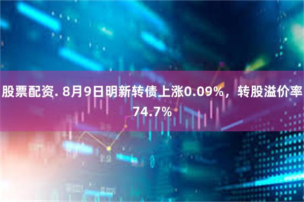 股票配资. 8月9日明新转债上涨0.09%，转股溢价率74.7%