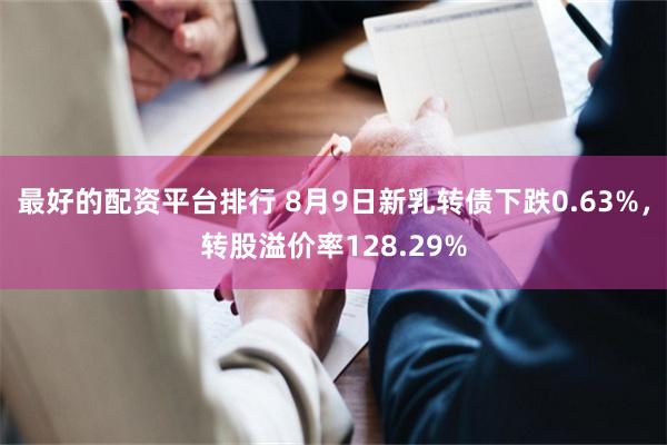 最好的配资平台排行 8月9日新乳转债下跌0.63%，转股溢价率128.29%