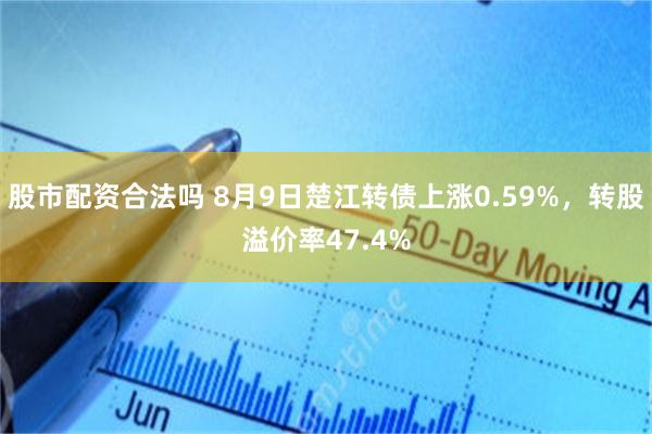 股市配资合法吗 8月9日楚江转债上涨0.59%，转股溢价率47.4%