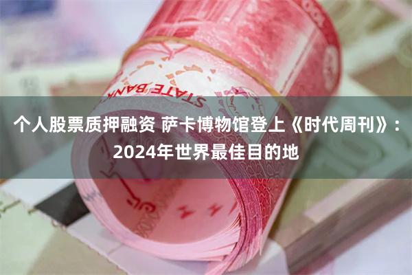 个人股票质押融资 萨卡博物馆登上《时代周刊》：2024年世界最佳目的地