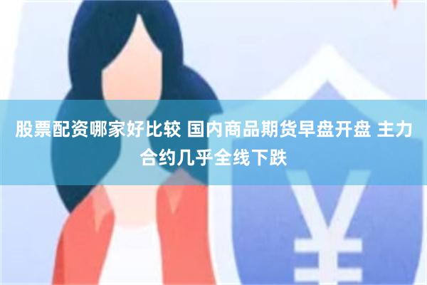 股票配资哪家好比较 国内商品期货早盘开盘 主力合约几乎全线下跌