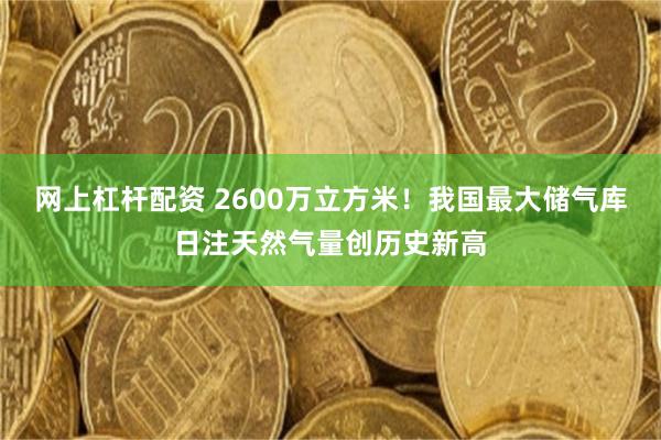 网上杠杆配资 2600万立方米！我国最大储气库日注天然气量创历史新高