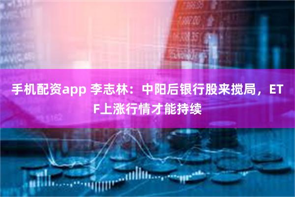 手机配资app 李志林：中阳后银行股来搅局，ETF上涨行情才能持续