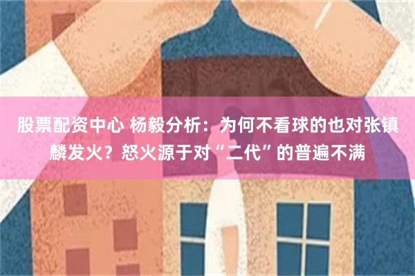 股票配资中心 杨毅分析：为何不看球的也对张镇麟发火？怒火源于对“二代”的普遍不满