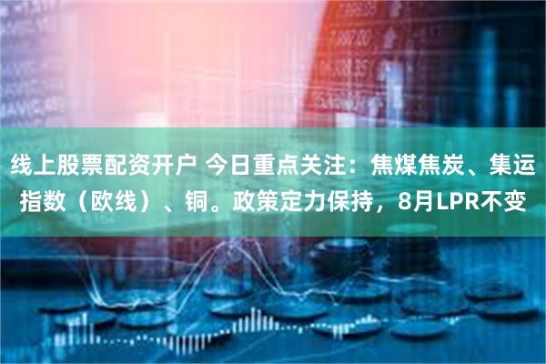 线上股票配资开户 今日重点关注：焦煤焦炭、集运指数（欧线）、铜。政策定力保持，8月LPR不变