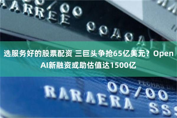 选服务好的股票配资 三巨头争抢65亿美元？OpenAI新融资或助估值达1500亿