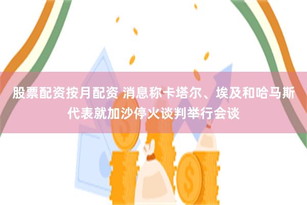 股票配资按月配资 消息称卡塔尔、埃及和哈马斯代表就加沙停火谈判举行会谈