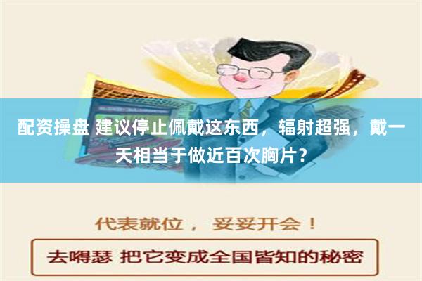 配资操盘 建议停止佩戴这东西，辐射超强，戴一天相当于做近百次胸片？