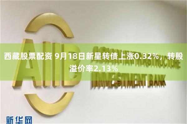 西藏股票配资 9月18日新星转债上涨0.32%，转股溢价率2.13%