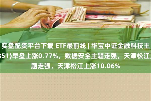 实盘配资平台下载 ETF最前线 | 华宝中证金融科技主题ETF(159851)早盘上涨0.77%，数据安全主题走强，天津松江上涨10.06%