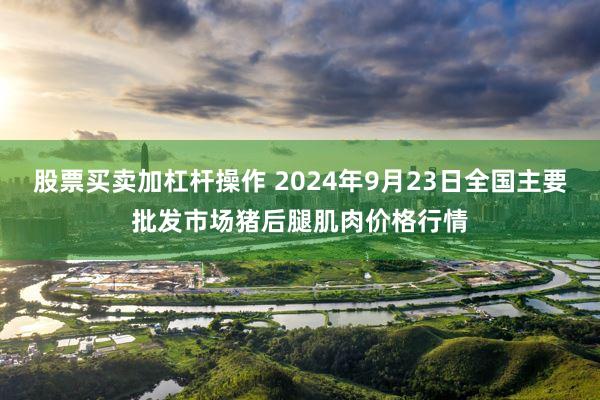 股票买卖加杠杆操作 2024年9月23日全国主要批发市场猪后腿肌肉价格行情