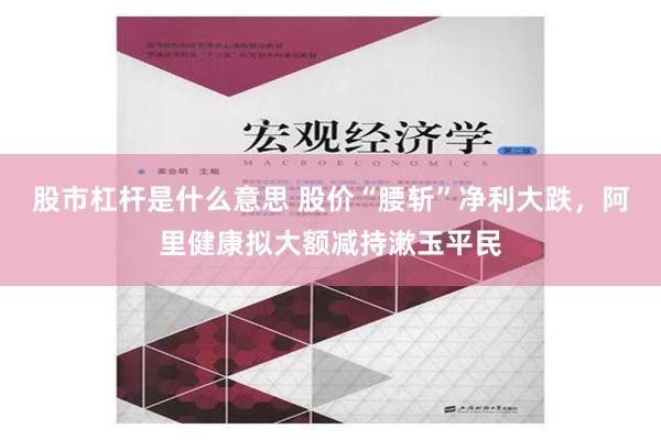 股市杠杆是什么意思 股价“腰斩”净利大跌，阿里健康拟大额减持漱玉平民