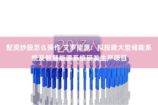 配资炒股怎么操作 艾罗能源：拟投建大型储能系统及智慧能源系统研发生产项目