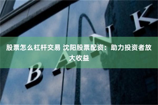 股票怎么杠杆交易 沈阳股票配资：助力投资者放大收益