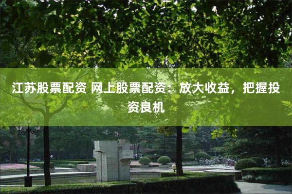 江苏股票配资 网上股票配资：放大收益，把握投资良机