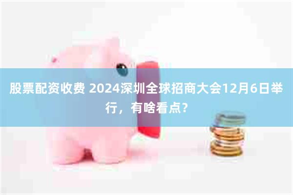 股票配资收费 2024深圳全球招商大会12月6日举行，有啥看点？