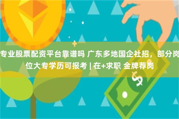 专业股票配资平台靠谱吗 广东多地国企社招，部分岗位大专学历可报考 | 在+求职 金牌荐岗