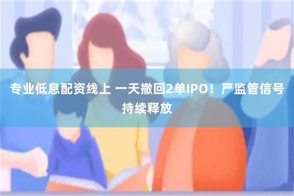 专业低息配资线上 一天撤回2单IPO！严监管信号持续释放