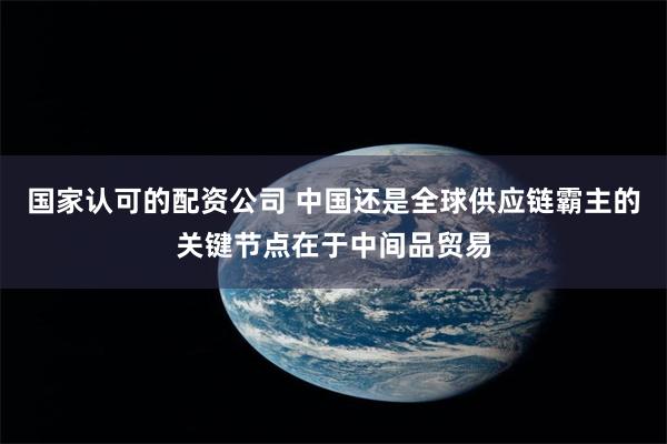 国家认可的配资公司 中国还是全球供应链霸主的关键节点在于中间品贸易