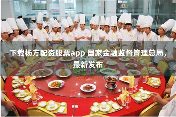 下载杨方配资股票app 国家金融监督管理总局，最新发布