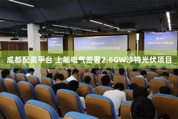 成都配资平台 上能电气签署2.6GW沙特光伏项目