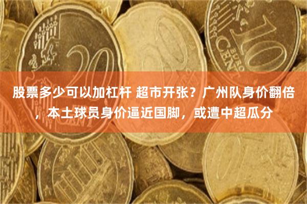 股票多少可以加杠杆 超市开张？广州队身价翻倍，本土球员身价逼近国脚，或遭中超瓜分