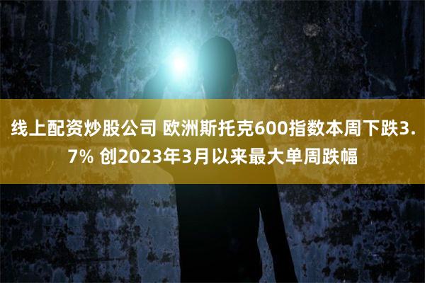 线上配资炒股公司 欧洲斯托克600指数本周下跌3.7% 创2023年3月以来最大单周跌幅