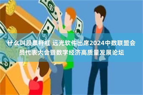 什么叫股票杆杠 远光软件出席2024中数联盟会员代表大会暨数字经济高质量发展论坛