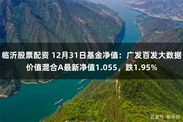 临沂股票配资 12月31日基金净值：广发百发大数据价值混合A最新净值1.055，跌1.95%