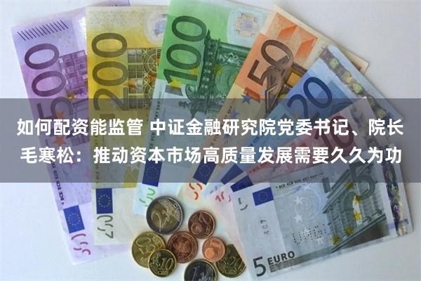 如何配资能监管 中证金融研究院党委书记、院长毛寒松：推动资本市场高质量发展需要久久为功