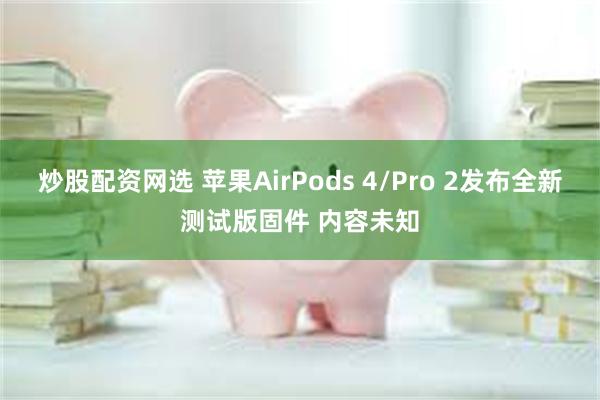 炒股配资网选 苹果AirPods 4/Pro 2发布全新测试版固件 内容未知