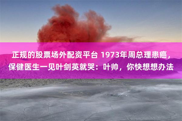 正规的股票场外配资平台 1973年周总理患癌，保健医生一见叶剑英就哭：叶帅，你快想想办法