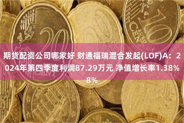 期货配资公司哪家好 财通福瑞混合发起(LOF)A：2024年第四季度利润87.29万元 净值增长率1.38%