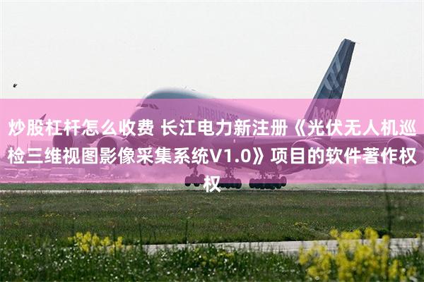 炒股杠杆怎么收费 长江电力新注册《光伏无人机巡检三维视图影像采集系统V1.0》项目的软件著作权