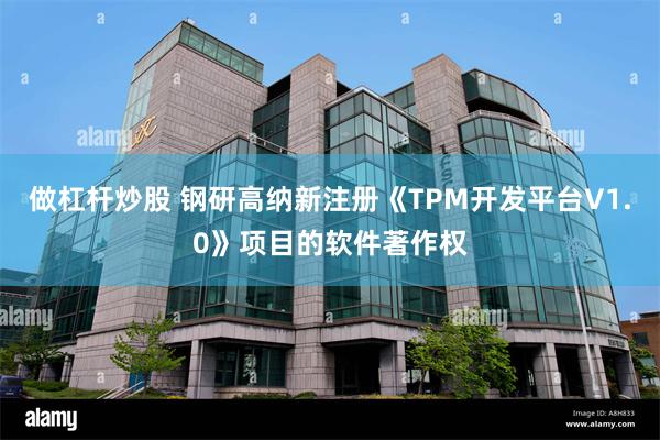 做杠杆炒股 钢研高纳新注册《TPM开发平台V1.0》项目的软件著作权