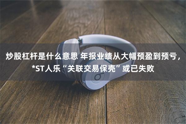 炒股杠杆是什么意思 年报业绩从大幅预盈到预亏，*ST人乐“关联交易保壳”或已失败