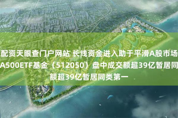 配资天眼查门户网站 长线资金进入助于平滑A股市场波动，A500ETF基金（512050）盘中成交额超39亿暂居同类第一