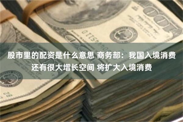 股市里的配资是什么意思 商务部：我国入境消费还有很大增长空间 将扩大入境消费