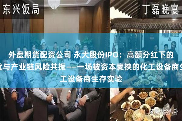 外盘期货配资公司 永大股份IPO：高额分红下的财务隐忧与产业链风险共振——一场被资本裹挟的化工设备商生存实验