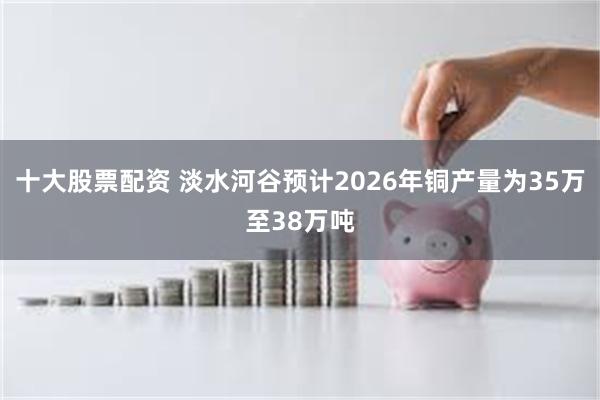 十大股票配资 淡水河谷预计2026年铜产量为35万至38万吨