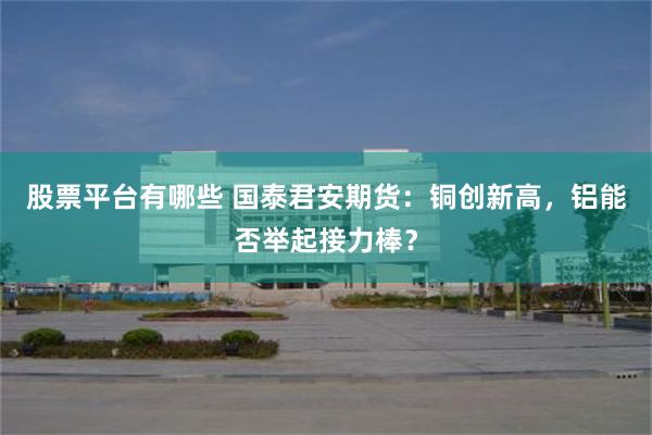 股票平台有哪些 国泰君安期货：铜创新高，铝能否举起接力棒？